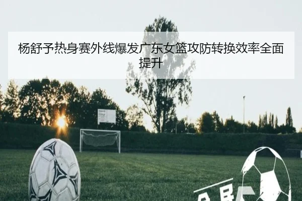 杨舒予热身赛外线爆发广东女篮攻防转换效率全面提升（STARSPORTS）