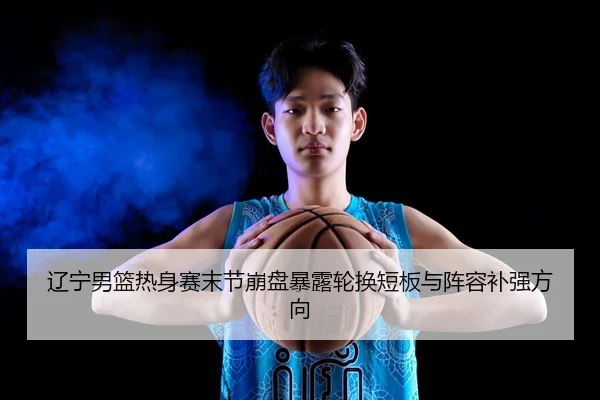 辽宁男篮热身赛末节崩盘暴露轮换短板与阵容补强方向 - STARSPORTS